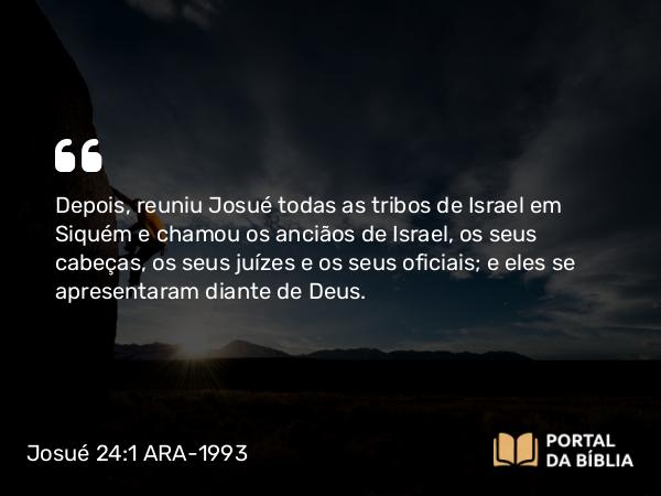 Josué 24:1 ARA-1993 - Depois, reuniu Josué todas as tribos de Israel em Siquém e chamou os anciãos de Israel, os seus cabeças, os seus juízes e os seus oficiais; e eles se apresentaram diante de Deus.