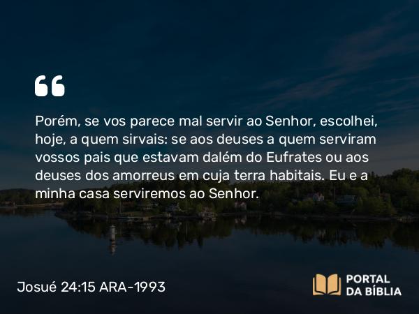 Josué 24:15 ARA-1993 - Porém, se vos parece mal servir ao Senhor, escolhei, hoje, a quem sirvais: se aos deuses a quem serviram vossos pais que estavam dalém do Eufrates ou aos deuses dos amorreus em cuja terra habitais. Eu e a minha casa serviremos ao Senhor.