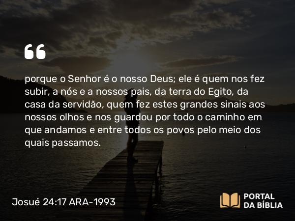 Josué 24:17 ARA-1993 - porque o Senhor é o nosso Deus; ele é quem nos fez subir, a nós e a nossos pais, da terra do Egito, da casa da servidão, quem fez estes grandes sinais aos nossos olhos e nos guardou por todo o caminho em que andamos e entre todos os povos pelo meio dos quais passamos.