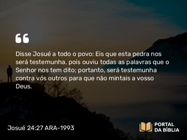 Josué 24:27 ARA-1993 - Disse Josué a todo o povo: Eis que esta pedra nos será testemunha, pois ouviu todas as palavras que o Senhor nos tem dito; portanto, será testemunha contra vós outros para que não mintais a vosso Deus.