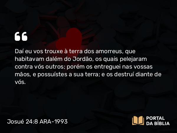 Josué 24:8 ARA-1993 - Daí eu vos trouxe à terra dos amorreus, que habitavam dalém do Jordão, os quais pelejaram contra vós outros; porém os entreguei nas vossas mãos, e possuístes a sua terra; e os destruí diante de vós.