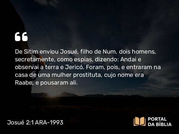 Josué 2:1 ARA-1993 - De Sitim enviou Josué, filho de Num, dois homens, secretamente, como espias, dizendo: Andai e observai a terra e Jericó. Foram, pois, e entraram na casa de uma mulher prostituta, cujo nome era Raabe, e pousaram ali.