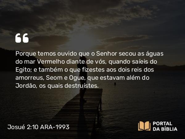 Josué 2:10 ARA-1993 - Porque temos ouvido que o Senhor secou as águas do mar Vermelho diante de vós, quando saíeis do Egito; e também o que fizestes aos dois reis dos amorreus, Seom e Ogue, que estavam além do Jordão, os quais destruístes.