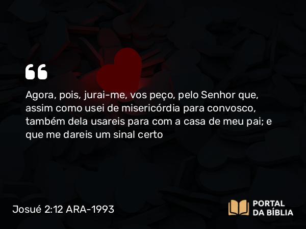 Josué 2:12 ARA-1993 - Agora, pois, jurai-me, vos peço, pelo Senhor que, assim como usei de misericórdia para convosco, também dela usareis para com a casa de meu pai; e que me dareis um sinal certo