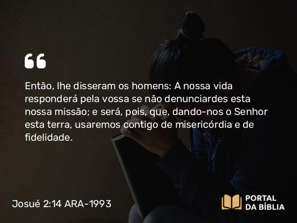 Josué 2:14 ARA-1993 - Então, lhe disseram os homens: A nossa vida responderá pela vossa se não denunciardes esta nossa missão; e será, pois, que, dando-nos o Senhor esta terra, usaremos contigo de misericórdia e de fidelidade.