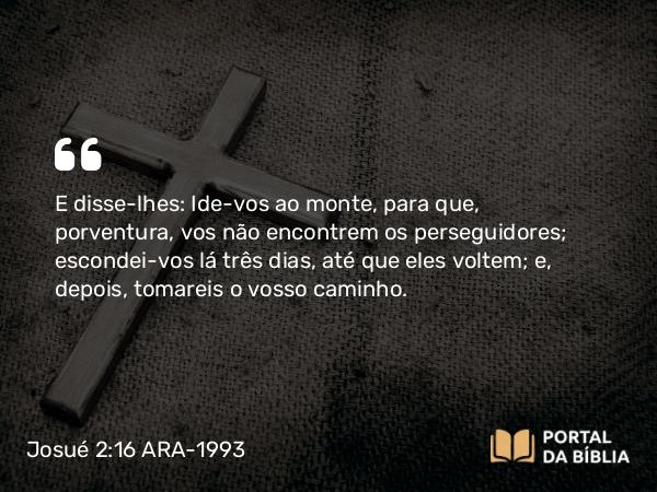 Josué 2:16 ARA-1993 - E disse-lhes: Ide-vos ao monte, para que, porventura, vos não encontrem os perseguidores; escondei-vos lá três dias, até que eles voltem; e, depois, tomareis o vosso caminho.