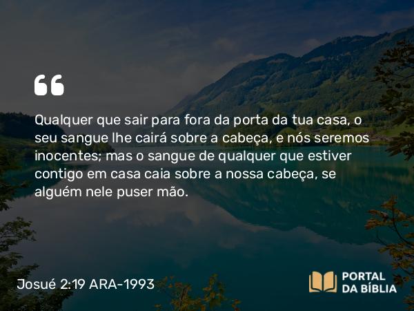 Josué 2:19 ARA-1993 - Qualquer que sair para fora da porta da tua casa, o seu sangue lhe cairá sobre a cabeça, e nós seremos inocentes; mas o sangue de qualquer que estiver contigo em casa caia sobre a nossa cabeça, se alguém nele puser mão.