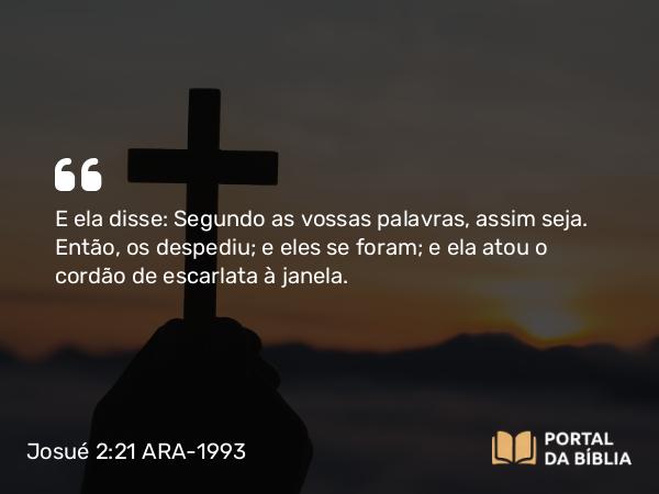 Josué 2:21 ARA-1993 - E ela disse: Segundo as vossas palavras, assim seja. Então, os despediu; e eles se foram; e ela atou o cordão de escarlata à janela.