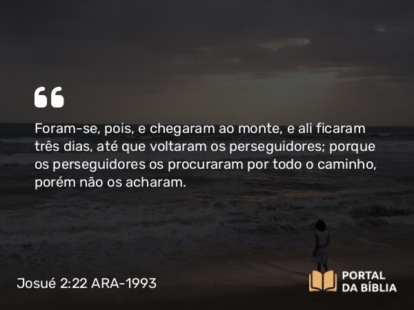 Josué 2:22 ARA-1993 - Foram-se, pois, e chegaram ao monte, e ali ficaram três dias, até que voltaram os perseguidores; porque os perseguidores os procuraram por todo o caminho, porém não os acharam.