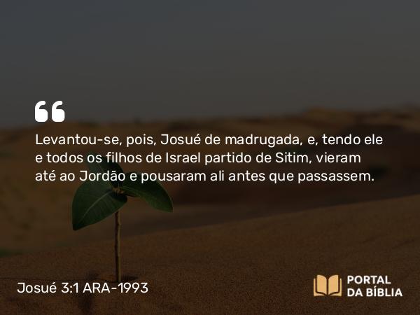 Josué 3:1 ARA-1993 - Levantou-se, pois, Josué de madrugada, e, tendo ele e todos os filhos de Israel partido de Sitim, vieram até ao Jordão e pousaram ali antes que passassem.