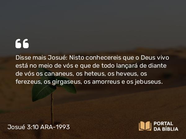 Josué 3:10 ARA-1993 - Disse mais Josué: Nisto conhecereis que o Deus vivo está no meio de vós e que de todo lançará de diante de vós os cananeus, os heteus, os heveus, os ferezeus, os girgaseus, os amorreus e os jebuseus.