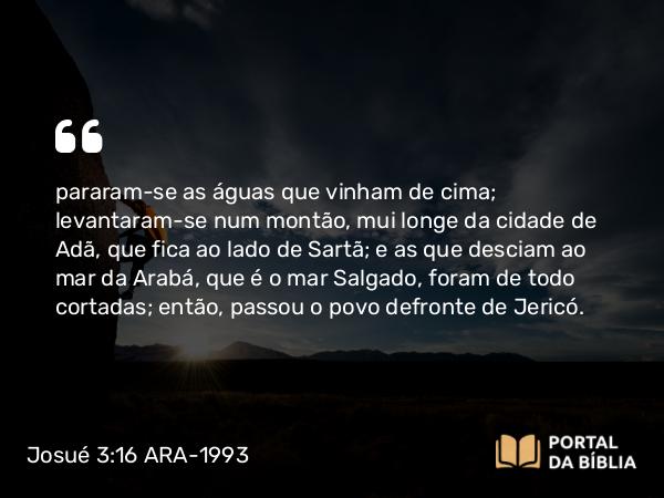 Josué 3:16 ARA-1993 - pararam-se as águas que vinham de cima; levantaram-se num montão, mui longe da cidade de Adã, que fica ao lado de Sartã; e as que desciam ao mar da Arabá, que é o mar Salgado, foram de todo cortadas; então, passou o povo defronte de Jericó.