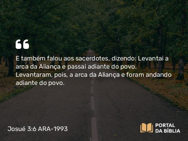 Josué 3:6 ARA-1993 - E também falou aos sacerdotes, dizendo: Levantai a arca da Aliança e passai adiante do povo. Levantaram, pois, a arca da Aliança e foram andando adiante do povo.