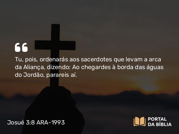 Josué 3:8 ARA-1993 - Tu, pois, ordenarás aos sacerdotes que levam a arca da Aliança, dizendo: Ao chegardes à borda das águas do Jordão, parareis aí.