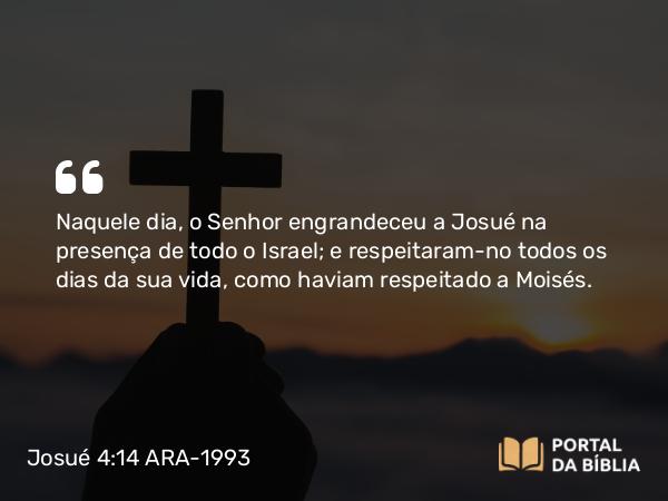 Josué 4:14 ARA-1993 - Naquele dia, o Senhor engrandeceu a Josué na presença de todo o Israel; e respeitaram-no todos os dias da sua vida, como haviam respeitado a Moisés.