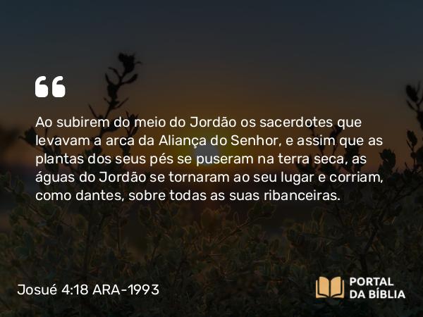 Josué 4:18 ARA-1993 - Ao subirem do meio do Jordão os sacerdotes que levavam a arca da Aliança do Senhor, e assim que as plantas dos seus pés se puseram na terra seca, as águas do Jordão se tornaram ao seu lugar e corriam, como dantes, sobre todas as suas ribanceiras.