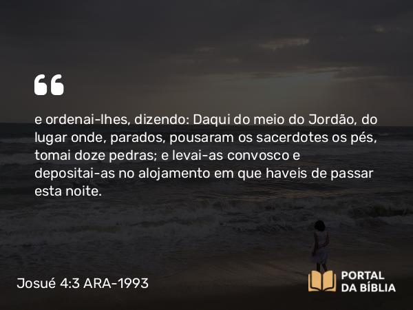 Josué 4:3 ARA-1993 - e ordenai-lhes, dizendo: Daqui do meio do Jordão, do lugar onde, parados, pousaram os sacerdotes os pés, tomai doze pedras; e levai-as convosco e depositai-as no alojamento em que haveis de passar esta noite.