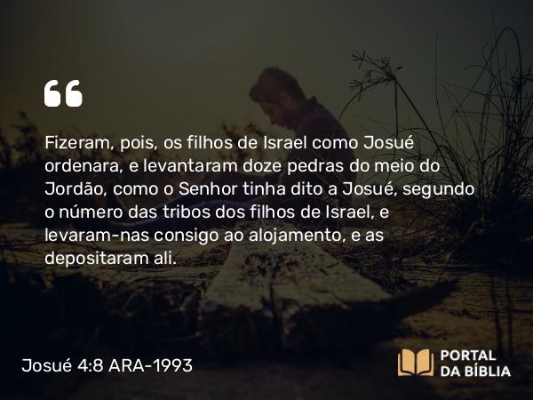 Josué 4:8 ARA-1993 - Fizeram, pois, os filhos de Israel como Josué ordenara, e levantaram doze pedras do meio do Jordão, como o Senhor tinha dito a Josué, segundo o número das tribos dos filhos de Israel, e levaram-nas consigo ao alojamento, e as depositaram ali.