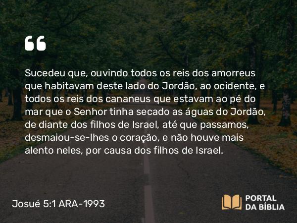 Josué 5:1 ARA-1993 - Sucedeu que, ouvindo todos os reis dos amorreus que habitavam deste lado do Jordão, ao ocidente, e todos os reis dos cananeus que estavam ao pé do mar que o Senhor tinha secado as águas do Jordão, de diante dos filhos de Israel, até que passamos, desmaiou-se-lhes o coração, e não houve mais alento neles, por causa dos filhos de Israel.