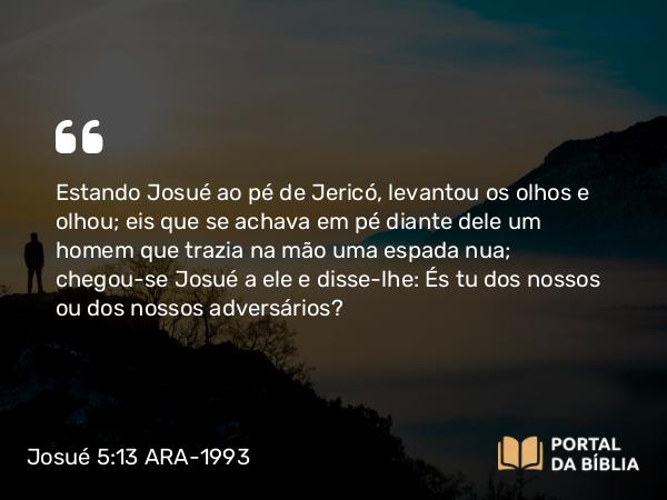 Josué 5:13 ARA-1993 - Estando Josué ao pé de Jericó, levantou os olhos e olhou; eis que se achava em pé diante dele um homem que trazia na mão uma espada nua; chegou-se Josué a ele e disse-lhe: És tu dos nossos ou dos nossos adversários?