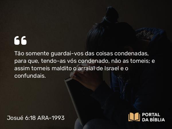 Josué 6:18 ARA-1993 - Tão somente guardai-vos das coisas condenadas, para que, tendo-as vós condenado, não as tomeis; e assim torneis maldito o arraial de Israel e o confundais.