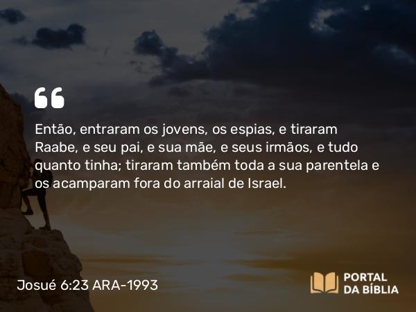 Josué 6:23 ARA-1993 - Então, entraram os jovens, os espias, e tiraram Raabe, e seu pai, e sua mãe, e seus irmãos, e tudo quanto tinha; tiraram também toda a sua parentela e os acamparam fora do arraial de Israel.