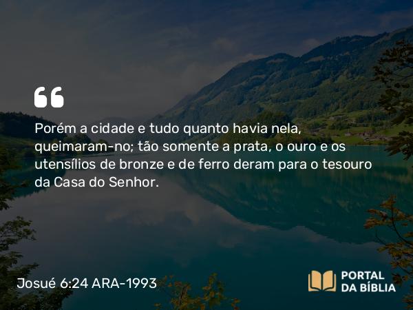 Josué 6:24 ARA-1993 - Porém a cidade e tudo quanto havia nela, queimaram-no; tão somente a prata, o ouro e os utensílios de bronze e de ferro deram para o tesouro da Casa do Senhor.