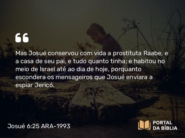 Josué 6:25 ARA-1993 - Mas Josué conservou com vida a prostituta Raabe, e a casa de seu pai, e tudo quanto tinha; e habitou no meio de Israel até ao dia de hoje, porquanto escondera os mensageiros que Josué enviara a espiar Jericó.