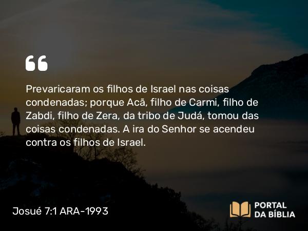 Josué 7:1-26 ARA-1993 - Prevaricaram os filhos de Israel nas coisas condenadas; porque Acã, filho de Carmi, filho de Zabdi, filho de Zera, da tribo de Judá, tomou das coisas condenadas. A ira do Senhor se acendeu contra os filhos de Israel.