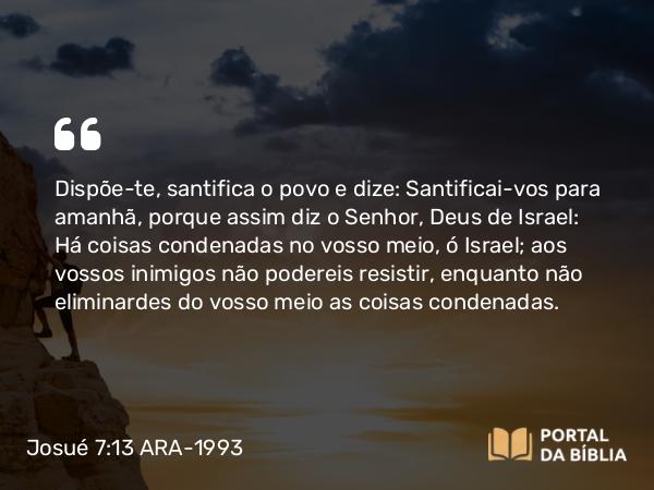 Josué 7:13 ARA-1993 - Dispõe-te, santifica o povo e dize: Santificai-vos para amanhã, porque assim diz o Senhor, Deus de Israel: Há coisas condenadas no vosso meio, ó Israel; aos vossos inimigos não podereis resistir, enquanto não eliminardes do vosso meio as coisas condenadas.