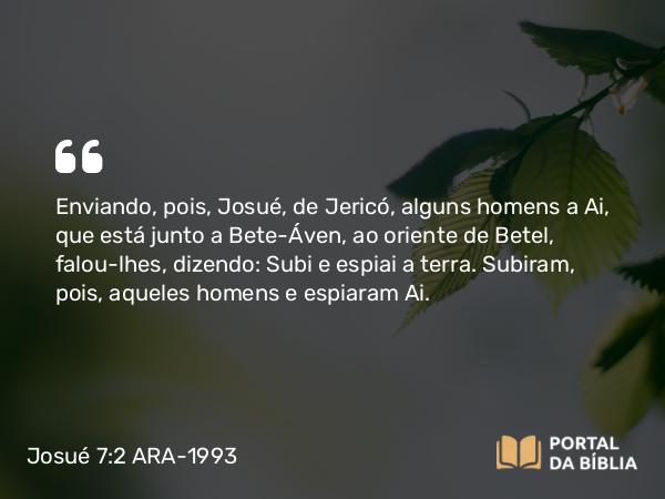 Josué 7:2 ARA-1993 - Enviando, pois, Josué, de Jericó, alguns homens a Ai, que está junto a Bete-Áven, ao oriente de Betel, falou-lhes, dizendo: Subi e espiai a terra. Subiram, pois, aqueles homens e espiaram Ai.