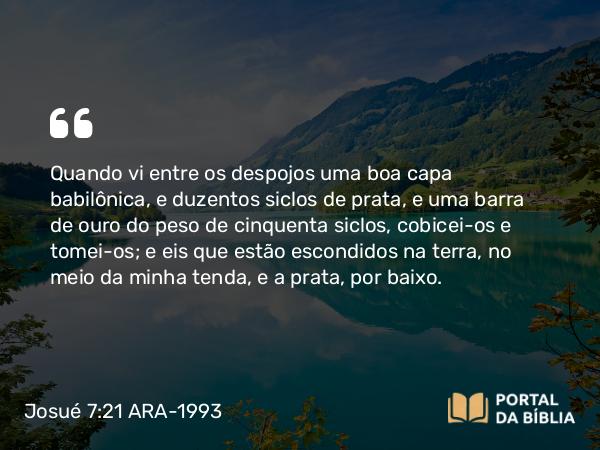 Josué 7:21 ARA-1993 - Quando vi entre os despojos uma boa capa babilônica, e duzentos siclos de prata, e uma barra de ouro do peso de cinquenta siclos, cobicei-os e tomei-os; e eis que estão escondidos na terra, no meio da minha tenda, e a prata, por baixo.