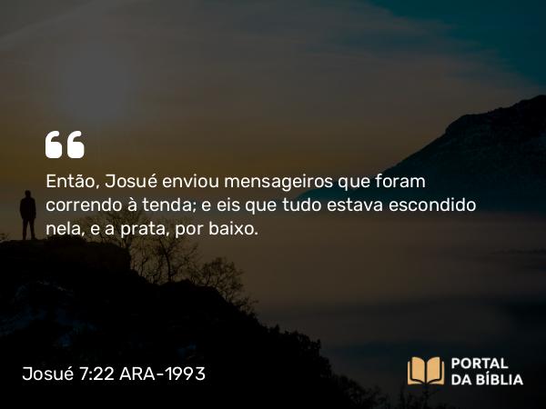 Josué 7:22 ARA-1993 - Então, Josué enviou mensageiros que foram correndo à tenda; e eis que tudo estava escondido nela, e a prata, por baixo.