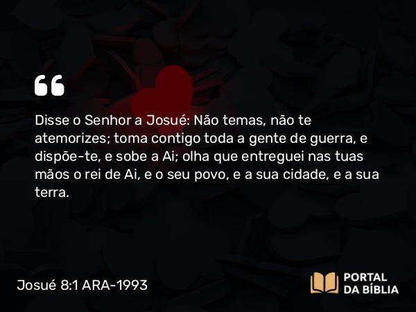 Josué 8:1 ARA-1993 - Disse o Senhor a Josué: Não temas, não te atemorizes; toma contigo toda a gente de guerra, e dispõe-te, e sobe a Ai; olha que entreguei nas tuas mãos o rei de Ai, e o seu povo, e a sua cidade, e a sua terra.