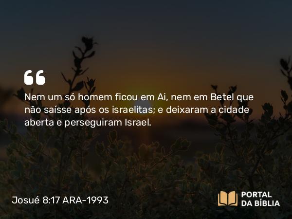 Josué 8:17 ARA-1993 - Nem um só homem ficou em Ai, nem em Betel que não saísse após os israelitas; e deixaram a cidade aberta e perseguiram Israel.