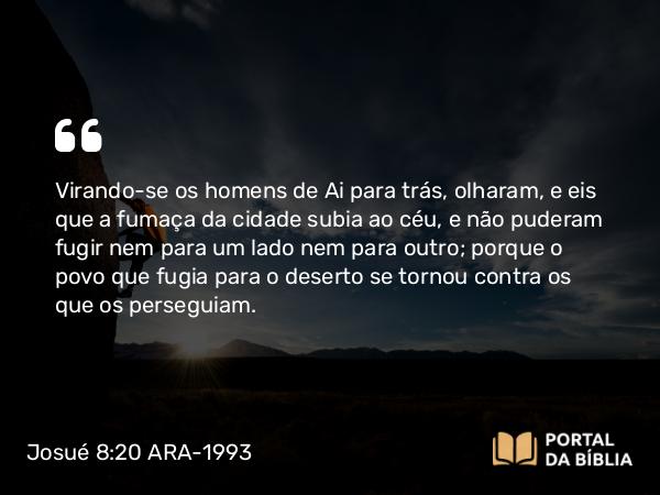 Josué 8:20 ARA-1993 - Virando-se os homens de Ai para trás, olharam, e eis que a fumaça da cidade subia ao céu, e não puderam fugir nem para um lado nem para outro; porque o povo que fugia para o deserto se tornou contra os que os perseguiam.