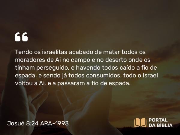 Josué 8:24 ARA-1993 - Tendo os israelitas acabado de matar todos os moradores de Ai no campo e no deserto onde os tinham perseguido, e havendo todos caído a fio de espada, e sendo já todos consumidos, todo o Israel voltou a Ai, e a passaram a fio de espada.