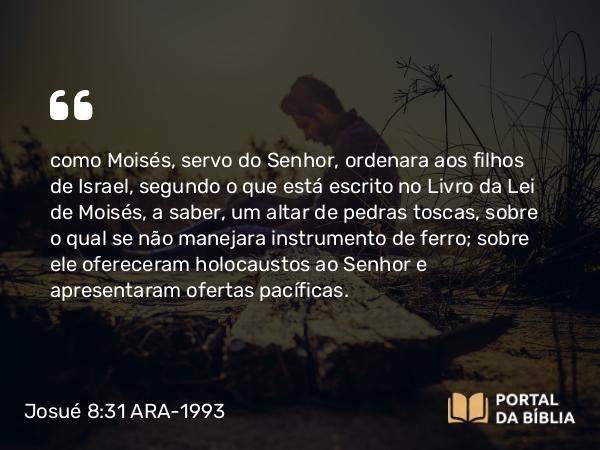 Josué 8:31 ARA-1993 - como Moisés, servo do Senhor, ordenara aos filhos de Israel, segundo o que está escrito no Livro da Lei de Moisés, a saber, um altar de pedras toscas, sobre o qual se não manejara instrumento de ferro; sobre ele ofereceram holocaustos ao Senhor e apresentaram ofertas pacíficas.