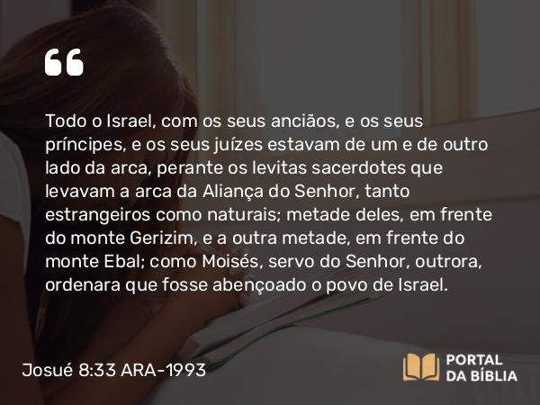 Josué 8:33-35 ARA-1993 - Todo o Israel, com os seus anciãos, e os seus príncipes, e os seus juízes estavam de um e de outro lado da arca, perante os levitas sacerdotes que levavam a arca da Aliança do Senhor, tanto estrangeiros como naturais; metade deles, em frente do monte Gerizim, e a outra metade, em frente do monte Ebal; como Moisés, servo do Senhor, outrora, ordenara que fosse abençoado o povo de Israel.