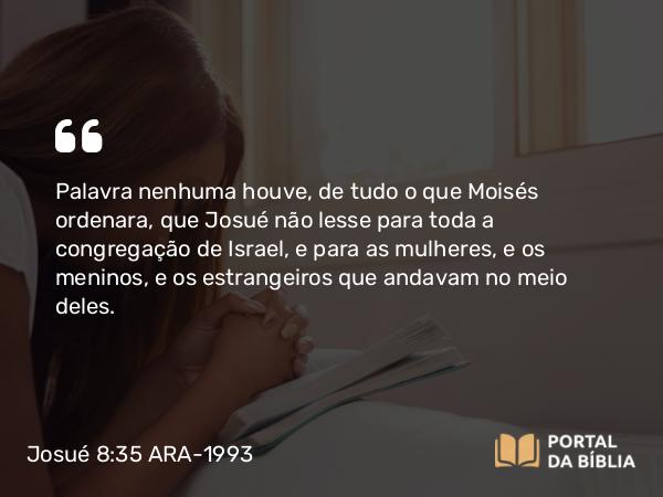 Josué 8:35 ARA-1993 - Palavra nenhuma houve, de tudo o que Moisés ordenara, que Josué não lesse para toda a congregação de Israel, e para as mulheres, e os meninos, e os estrangeiros que andavam no meio deles.