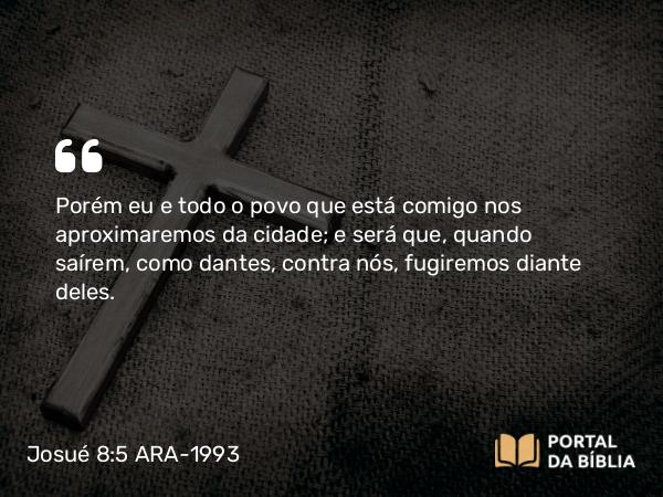 Josué 8:5 ARA-1993 - Porém eu e todo o povo que está comigo nos aproximaremos da cidade; e será que, quando saírem, como dantes, contra nós, fugiremos diante deles.