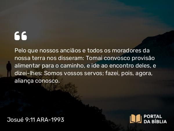 Josué 9:11 ARA-1993 - Pelo que nossos anciãos e todos os moradores da nossa terra nos disseram: Tomai convosco provisão alimentar para o caminho, e ide ao encontro deles, e dizei-lhes: Somos vossos servos; fazei, pois, agora, aliança conosco.