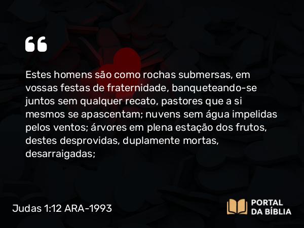 Judas 1:12 ARA-1993 - Estes homens são como rochas submersas, em vossas festas de fraternidade, banqueteando-se juntos sem qualquer recato, pastores que a si mesmos se apascentam; nuvens sem água impelidas pelos ventos; árvores em plena estação dos frutos, destes desprovidas, duplamente mortas, desarraigadas;