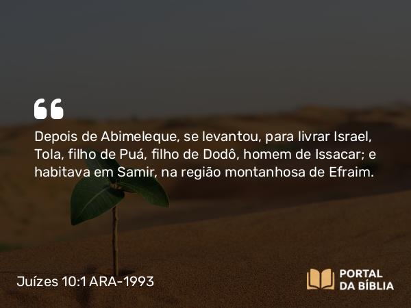 Juízes 10:1 ARA-1993 - Depois de Abimeleque, se levantou, para livrar Israel, Tola, filho de Puá, filho de Dodô, homem de Issacar; e habitava em Samir, na região montanhosa de Efraim.