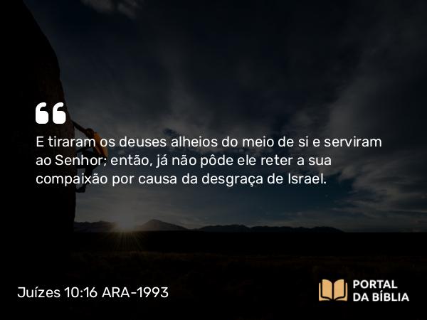 Juízes 10:16 ARA-1993 - E tiraram os deuses alheios do meio de si e serviram ao Senhor; então, já não pôde ele reter a sua compaixão por causa da desgraça de Israel.