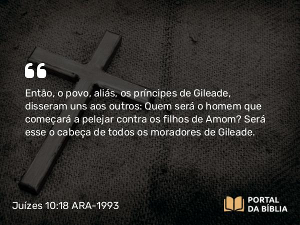 Juízes 10:18 ARA-1993 - Então, o povo, aliás, os príncipes de Gileade, disseram uns aos outros: Quem será o homem que começará a pelejar contra os filhos de Amom? Será esse o cabeça de todos os moradores de Gileade.