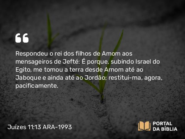 Juízes 11:13 ARA-1993 - Respondeu o rei dos filhos de Amom aos mensageiros de Jefté: É porque, subindo Israel do Egito, me tomou a terra desde Arnom até ao Jaboque e ainda até ao Jordão; restitui-ma, agora, pacificamente.