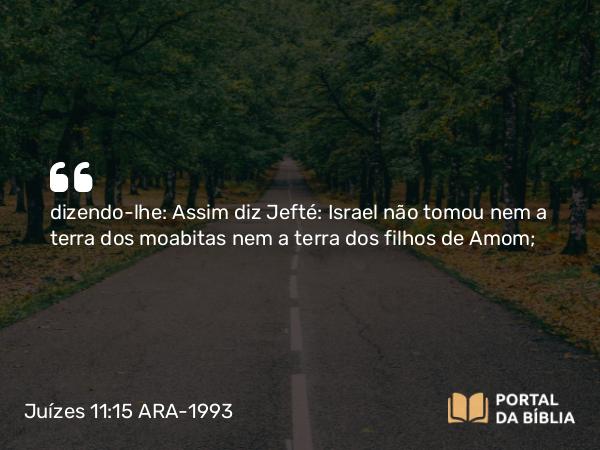 Juízes 11:15 ARA-1993 - dizendo-lhe: Assim diz Jefté: Israel não tomou nem a terra dos moabitas nem a terra dos filhos de Amom;