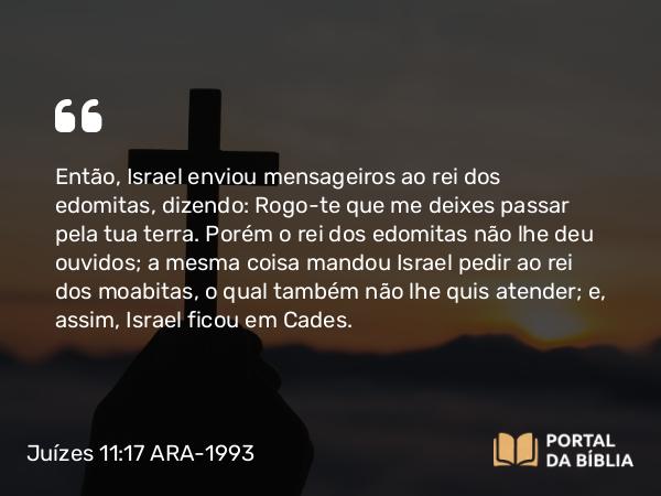 Juízes 11:17 ARA-1993 - Então, Israel enviou mensageiros ao rei dos edomitas, dizendo: Rogo-te que me deixes passar pela tua terra. Porém o rei dos edomitas não lhe deu ouvidos; a mesma coisa mandou Israel pedir ao rei dos moabitas, o qual também não lhe quis atender; e, assim, Israel ficou em Cades.