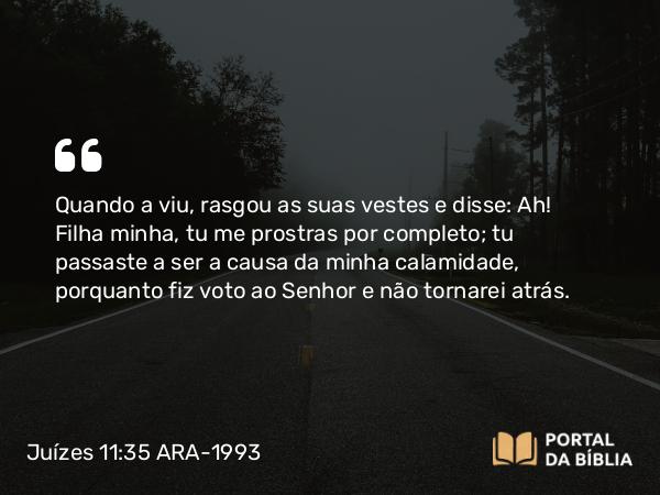 Juízes 11:35 ARA-1993 - Quando a viu, rasgou as suas vestes e disse: Ah! Filha minha, tu me prostras por completo; tu passaste a ser a causa da minha calamidade, porquanto fiz voto ao Senhor e não tornarei atrás.